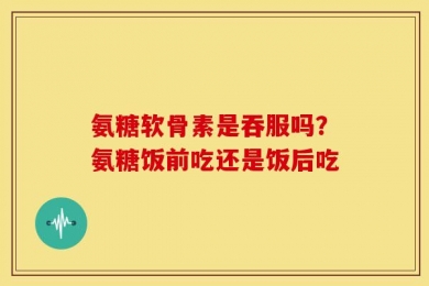 氨糖软骨素是吞服吗？氨糖饭前吃还是饭后吃