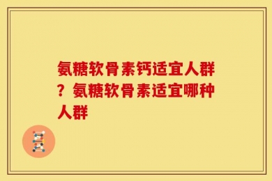 氨糖软骨素钙适宜人群？氨糖软骨素适宜哪种人群