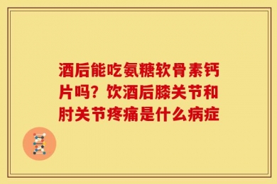 酒后能吃氨糖软骨素钙片吗？饮酒后膝关节和肘关节疼痛是什么病症