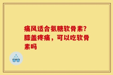 痛风适合氨糖软骨素？膝盖疼痛，可以吃软骨素吗