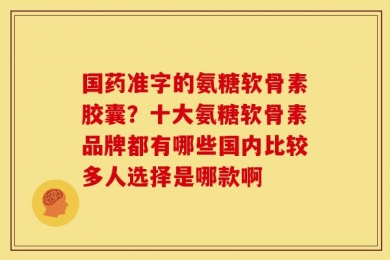 国药准字的氨糖软骨素胶囊？十大氨糖软骨素品牌都有哪些国内比较多人选择是哪款啊