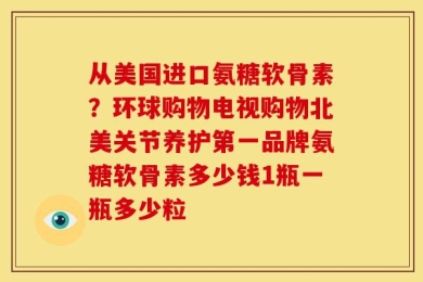 从美国进口氨糖软骨素？环球购物电视购物北美关节养护第一品牌氨糖软骨素多少钱1瓶一瓶多少粒