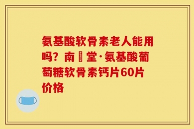 氨基酸软骨素老人能用吗？南雲堂·氨基酸葡萄糖软骨素钙片60片价格