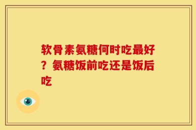 软骨素氨糖何时吃最好？氨糖饭前吃还是饭后吃