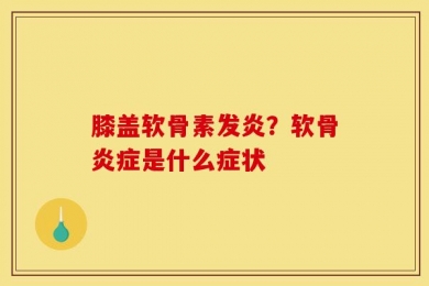 膝盖软骨素发炎？软骨炎症是什么症状