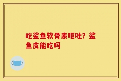 吃鲨鱼软骨素呕吐？鲨鱼皮能吃吗