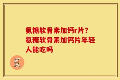 氨糖软骨素加钙r片？氨糖软骨素加钙片年轻人能吃吗