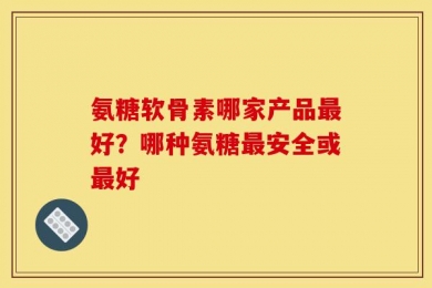 氨糖软骨素哪家产品最好？哪种氨糖最安全或最好