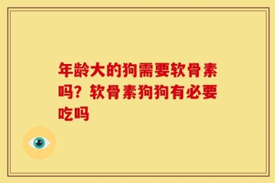 年龄大的狗需要软骨素吗？软骨素狗狗有必要吃吗
