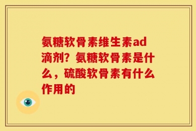 氨糖软骨素维生素ad滴剂？氨糖软骨素是什么，硫酸软骨素有什么作用的