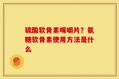 硫酸软骨素嘴嚼片？氨糖软骨素使用方法是什么