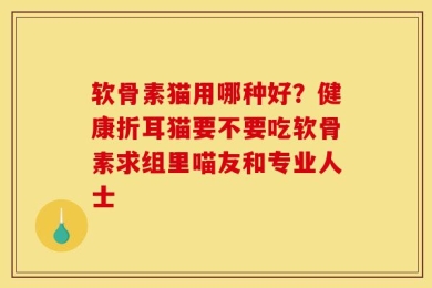 软骨素猫用哪种好？健康折耳猫要不要吃软骨素求组里喵友和专业人士