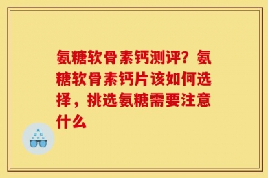 氨糖软骨素钙测评？氨糖软骨素钙片该如何选择，挑选氨糖需要注意什么