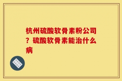 杭州硫酸软骨素粉公司？硫酸软骨素能治什么病