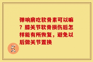 弹响肩吃软骨素可以嘛？膝关节软骨损伤后怎样能有所恢复，避免以后做关节置换