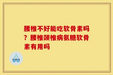 腰椎不好能吃软骨素吗？腰椎颈椎病氨糖软骨素有用吗