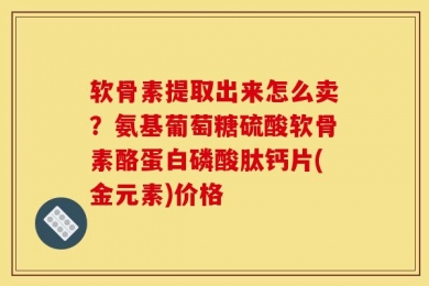 软骨素提取出来怎么卖？氨基葡萄糖硫酸软骨素酪蛋白磷酸肽钙片(金元素)价格