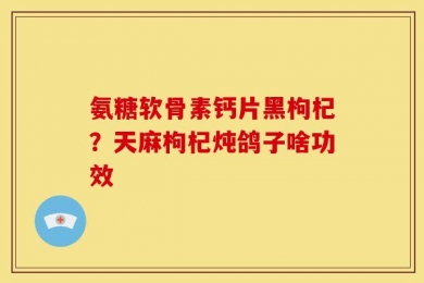 氨糖软骨素钙片黑枸杞？天麻枸杞炖鸽子啥功效