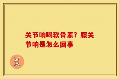 关节响喝软骨素？膝关节响是怎么回事