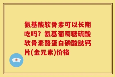 氨基酸软骨素可以长期吃吗？氨基葡萄糖硫酸软骨素酪蛋白磷酸肽钙片(金元素)价格