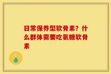 日常保养型软骨素？什么群体需要吃氨糖软骨素