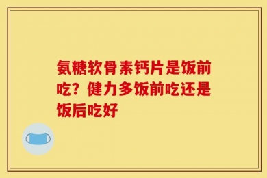 氨糖软骨素钙片是饭前吃？健力多饭前吃还是饭后吃好