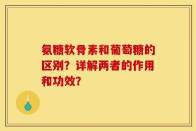 氨糖软骨素和葡萄糖的区别？详解两者的作用和功效？