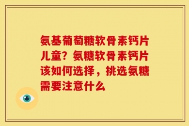 氨基葡萄糖软骨素钙片儿童？氨糖软骨素钙片该如何选择，挑选氨糖需要注意什么