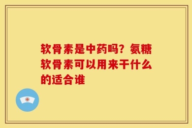 软骨素是中药吗？氨糖软骨素可以用来干什么的适合谁