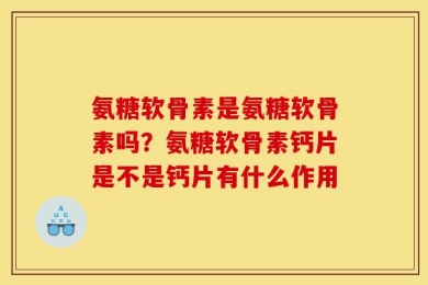 氨糖软骨素是氨糖软骨素吗？氨糖软骨素钙片是不是钙片有什么作用
