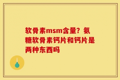 软骨素msm含量？氨糖软骨素钙片和钙片是两种东西吗