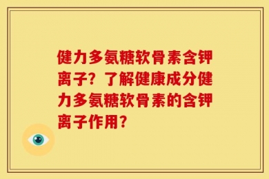 健力多氨糖软骨素含钾离子？了解健康成分健力多氨糖软骨素的含钾离子作用？