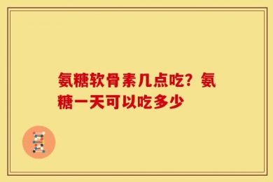 氨糖软骨素几点吃？氨糖一天可以吃多少