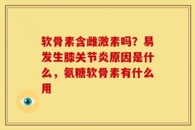 软骨素含雌激素吗？易发生膝关节炎原因是什么，氨糖软骨素有什么用