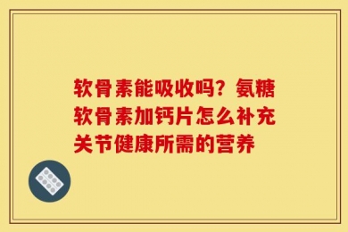 软骨素能吸收吗？氨糖软骨素加钙片怎么补充关节健康所需的营养