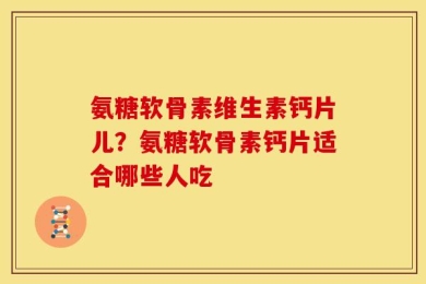 氨糖软骨素维生素钙片儿？氨糖软骨素钙片适合哪些人吃