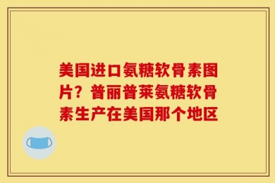 美国进口氨糖软骨素图片？普丽普莱氨糖软骨素生产在美国那个地区