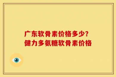 广东软骨素价格多少？健力多氨糖软骨素价格