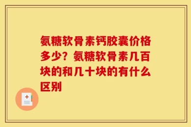 氨糖软骨素钙胶囊价格多少？氨糖软骨素几百块的和几十块的有什么区别