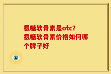 氨糖软骨素是otc？氨糖软骨素价格如何哪个牌子好