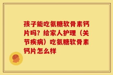 孩子能吃氨糖软骨素钙片吗？给家人护理（关节疾病）吃氨糖软骨素钙片怎么样
