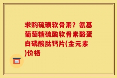 求购硫磺软骨素？氨基葡萄糖硫酸软骨素酪蛋白磷酸肽钙片(金元素)价格