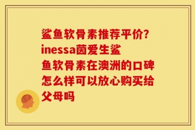 鲨鱼软骨素推荐平价？inessa茵爱生鲨鱼软骨素在澳洲的口碑怎么样可以放心购买给父母吗