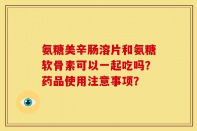 氨糖美辛肠溶片和氨糖软骨素可以一起吃吗？药品使用注意事项？