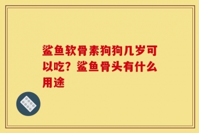 鲨鱼软骨素狗狗几岁可以吃？鲨鱼骨头有什么用途
