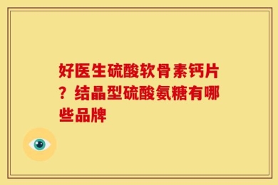 好医生硫酸软骨素钙片？结晶型硫酸氨糖有哪些品牌