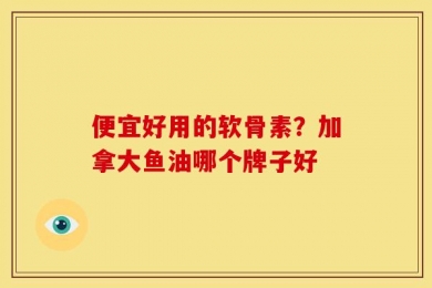 便宜好用的软骨素？加拿大鱼油哪个牌子好