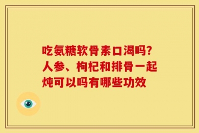 吃氨糖软骨素口渴吗？人参、枸杞和排骨一起炖可以吗有哪些功效