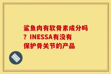 鲨鱼肉有软骨素成分吗？INESSA有没有保护骨关节的产品