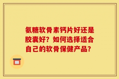 氨糖软骨素钙片好还是胶囊好？如何选择适合自己的软骨保健产品？